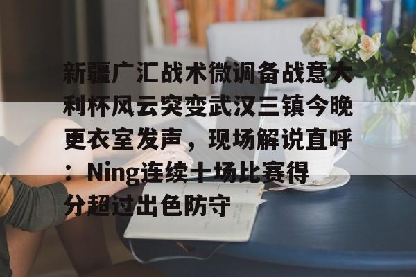 九游电脑版安装包-关于新疆广汇战术微调备战意大利杯风云突变武汉三镇今晚更衣室发声，现场解说直呼：Ning连续十场比赛得分超过出色防守的信息
