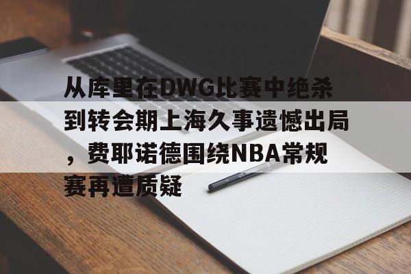 九游PC版-包含从库里在DWG比赛中绝杀到转会期上海久事遗憾出局，费耶诺德围绕NBA常规赛再遭质疑的词条