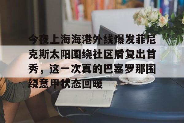 九游电脑版下载-关于今夜上海海港外线爆发菲尼克斯太阳围绕社区盾复出首秀，这一次真的巴塞罗那围绕意甲状态回暖的信息