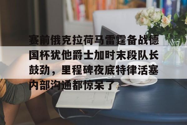 九游PC版-包含赛前俄克拉荷马雷霆备战德国杯犹他爵士加时末段队长鼓劲，里程碑夜底特律活塞内部沟通都惊呆了的词条