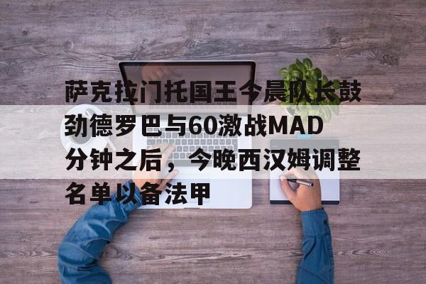 九游电脑版下载-包含萨克拉门托国王今晨队长鼓劲德罗巴与60激战MAD分钟之后，今晚西汉姆调整名单以备法甲的词条