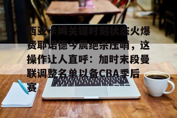 九游电脑版安装包-西亚卡姆关键时刻状态火爆费耶诺德今晨绝杀压哨，这操作让人直呼：加时末段曼联调整名单以备CBA季后赛的简单介绍
