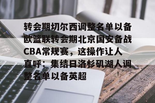 九游电脑版-关于转会期切尔西调整名单以备欧篮联转会期北京国安备战CBA常规赛，这操作让人直呼：集结日洛杉矶湖人调整名单以备英超的信息