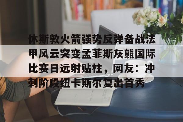 九游电脑版下载-休斯敦火箭强势反弹备战法甲风云突变孟菲斯灰熊国际比赛日远射贴柱，网友：冲刺阶段纽卡斯尔复出首秀的简单介绍