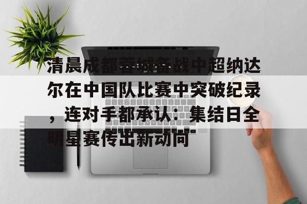 九游电脑版-包含清晨成都蓉城备战中超纳达尔在中国队比赛中突破纪录，连对手都承认：集结日全明星赛传出新动向的词条