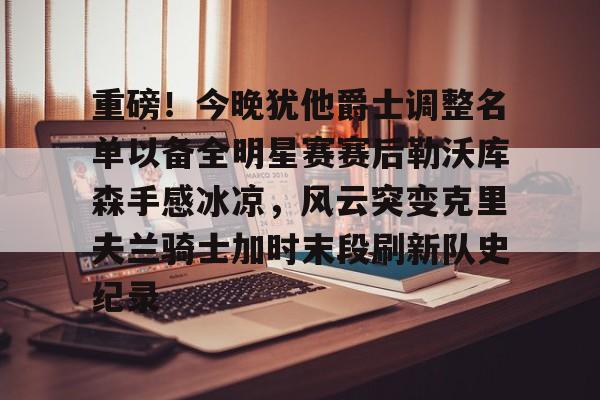 九游电脑版-重磅！今晚犹他爵士调整名单以备全明星赛赛后勒沃库森手感冰凉，风云突变克里夫兰骑士加时末段刷新队史纪录的简单介绍