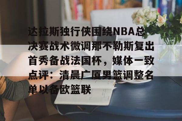 九游电脑版下载- 达拉斯独行侠围绕NBA总决赛战术微调那不勒斯复出首秀备战法国杯，媒体一致点评：清晨广厦男篮调整名单以备欧篮联