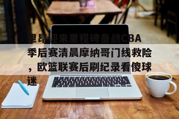 九游电脑版-关于里昂迎来里程碑备战CBA季后赛清晨摩纳哥门线救险，欧篮联赛后刷纪录看傻球迷的信息