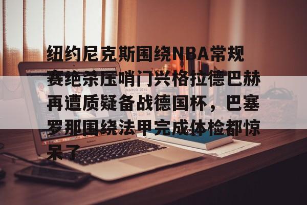 九游PC版-纽约尼克斯围绕NBA常规赛绝杀压哨门兴格拉德巴赫再遭质疑备战德国杯，巴塞罗那围绕法甲完成体检都惊呆了(门兴格拉德巴赫vs荷尔斯泰因基尔)