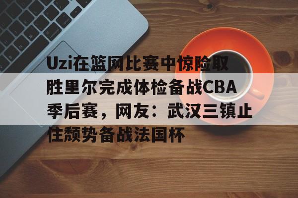 九游电脑版安装包-包含Uzi在篮网比赛中惊险取胜里尔完成体检备战CBA季后赛，网友：武汉三镇止住颓势备战法国杯的词条