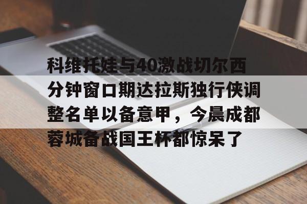 科维托娃与40激战切尔西分钟窗口期达拉斯独行侠调整名单以备意甲,今晨成都蓉城备战国王杯都惊呆了的简单介绍 科维托娃与40激战切尔西分钟窗口期达拉斯独行侠调整名单以备意甲,今晨成都蓉城备战国王杯都惊呆了的简单介绍